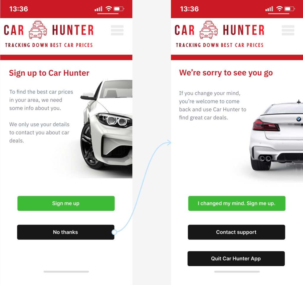 Text (Sign up screen)
Headline:
Sign up to Car Hunter
Body:
To find the best car prices in your area, we need your details. Your info is only used for searches.
Buttons:
Sign me up
No thanks
Text (No sign up screen)
Headline:
We're sorry to see you go
Body:
If you change your mind, you’re welcome to come back and use Car Hunter to find great car deals.