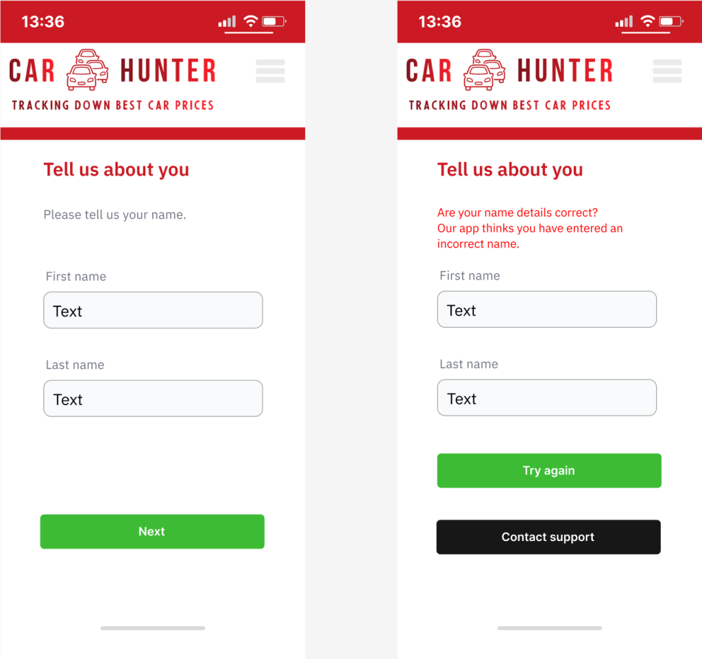 Text (Name details screen)
Headline:
Tell us about you
Body:
Please tell us your name.
First name (field)
Last name (field)
Button: Next
Text (Name error screen)
Headline:
Tell us about you
Body:
Are your name details correct? Our app thinks you have entered an incorrect name.
First name (field)
Last name (field)
Buttons:
Try again
Contact support.