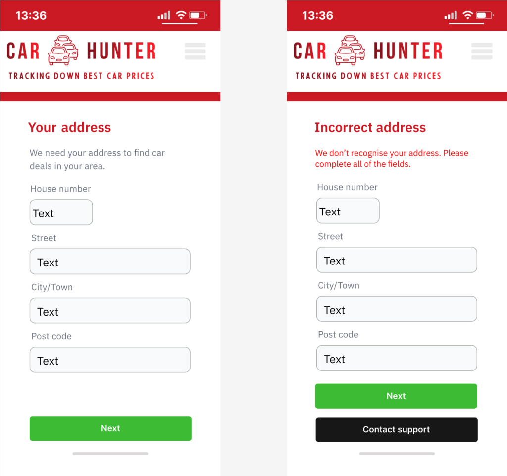Text (Address screen)
Headline:
Your address
Body:
We need your address to find car deals in your area.
House number (field)
Street (field)
City/Town (field)
Post code(field)
Buttons:
Next
Text (Address error screen)
Headline:
Incorrect address
Body:
We don't recognise your address. Please complete all of the fields.
House number (field)
Street (field)
City/Town (field)
Post code(field)
Buttons:
Next
Contact support.