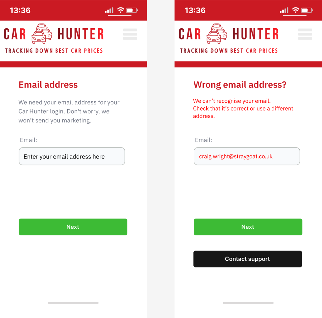 Text (Email screen)
Headline:
Email address
Body:
We need your email address for your Car Hunter login. Don't worry, we won’t send you marketing.
Email (field)
Buttons:
Next
Text (Email error screen)
Headline:
Wrong email?
Body:
We can’t recognise your email. Check that it’s correct or use a different address.
Email (field)
Buttons:
Next
Contact support.